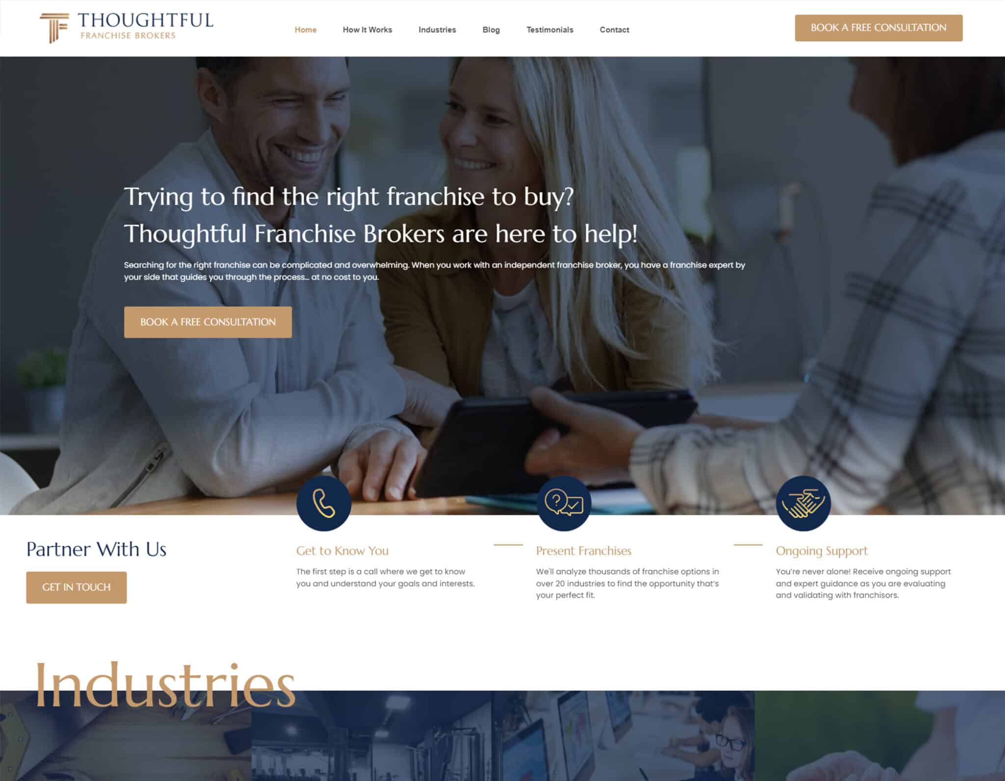 A Thoughtful Franchise Broker is helping people find the right franchise to buy by providing a free consultation and ongoing support. Full Text: THOUGHTFUL BOOK A FREE CONSULTATION FRANCHISE BROKERS Home How It Works Industries Blog Testimonials Contact Trying to find the right franchise to buy? Thoughtful Franchise Brokers are here to help! Searching for the right franchise can be complicated and overwhelming. When you work with an independent franchise broker, you have a franchise expert by your side that guides you through the process ... at no cost to you. BOOK A FREE CONSULTATION Partner With Us Get to Know You Present Franchises Ongoing Support The first step is a call where we get to know We'll analyze thousands of franchise options in You're never alone! Receive ongoing support GET IN TOUCH you and understand your goals and interests. over 20 industries to find the opportunity that's and expert guidance as you are evaluating your perfect fit and validating with franchisors. Industries